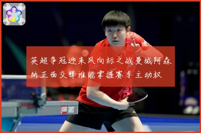 英超争冠迎来风向标之战曼城阿森纳正面交锋谁能掌握赛季主动权
