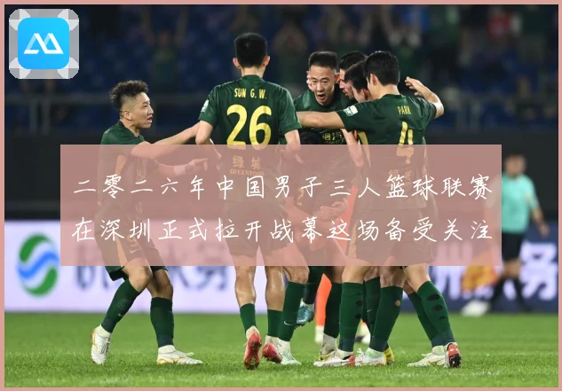 二零二六年中国男子三人篮球联赛在深圳正式拉开战幕这场备受关注赛场复盘