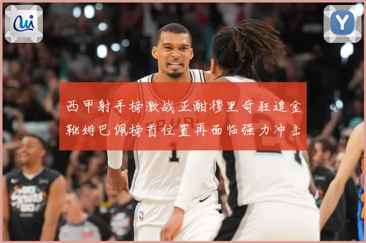 西甲射手榜激战正酣穆里奇狂追金靴姆巴佩榜首位置再面临强力冲击战术观察