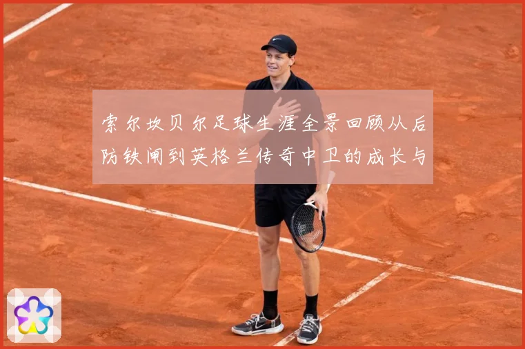 索尔坎贝尔足球生涯全景回顾从后防铁闸到英格兰传奇中卫的成长与荣耀