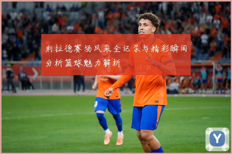 利拉德赛场风采全记录与精彩瞬间分析篮球魅力解析