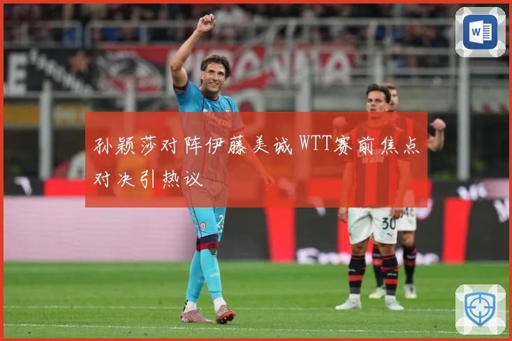 孙颖莎对阵伊藤美诚 WTT赛前焦点对决引热议