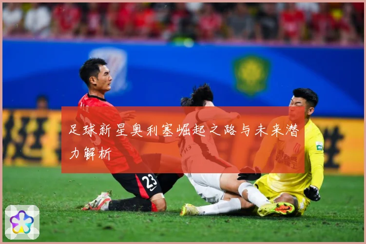 足球新星奥利塞崛起之路与未来潜力解析